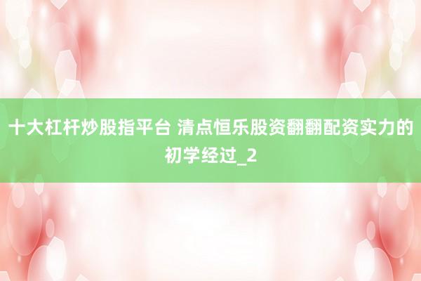 十大杠杆炒股指平台 清点恒乐股资翻翻配资实力的初学经过_2