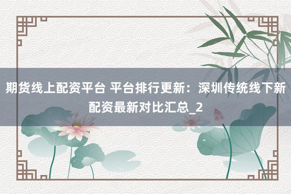 期货线上配资平台 平台排行更新：深圳传统线下新配资最新对比汇总_2