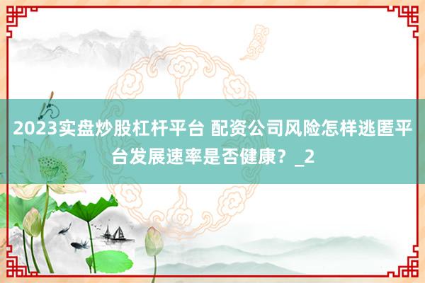 2023实盘炒股杠杆平台 配资公司风险怎样逃匿平台发展速率是否健康？_2