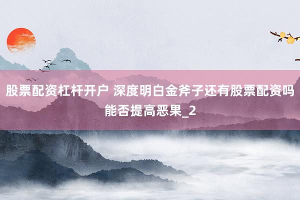 股票配资杠杆开户 深度明白金斧子还有股票配资吗能否提高恶果_2