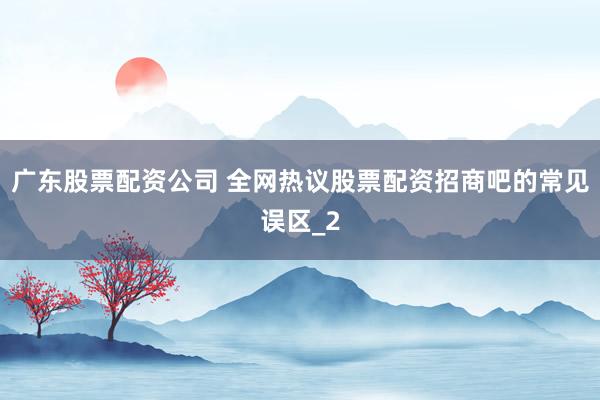 广东股票配资公司 全网热议股票配资招商吧的常见误区_2