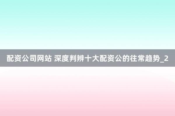 配资公司网站 深度判辨十大配资公的往常趋势_2