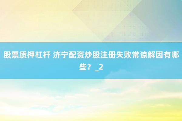 股票质押杠杆 济宁配资炒股注册失败常谅解因有哪些？_2