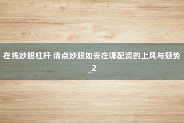 在线炒股杠杆 清点炒股如安在哪配资的上风与颓势_2