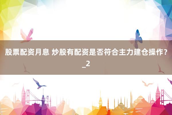 股票配资月息 炒股有配资是否符合主力建仓操作？_2