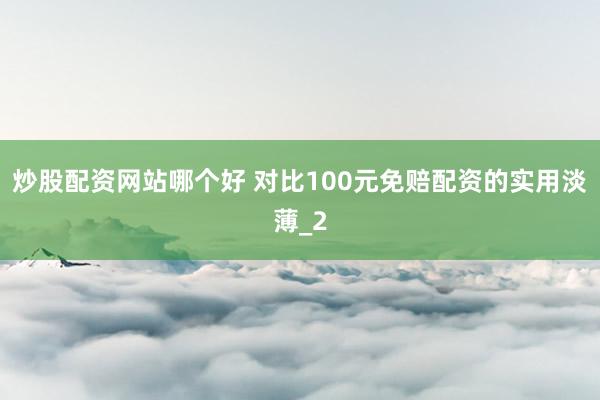 炒股配资网站哪个好 对比100元免赔配资的实用淡薄_2