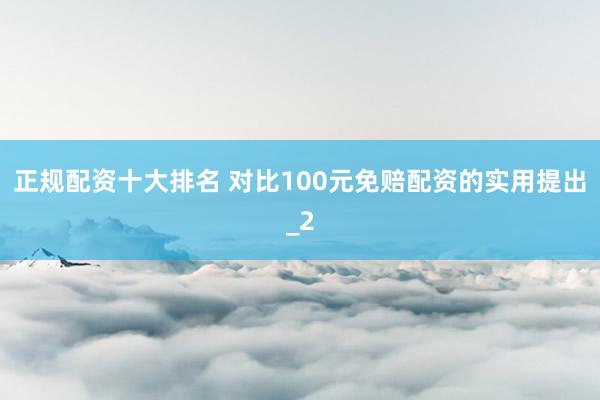 正规配资十大排名 对比100元免赔配资的实用提出_2