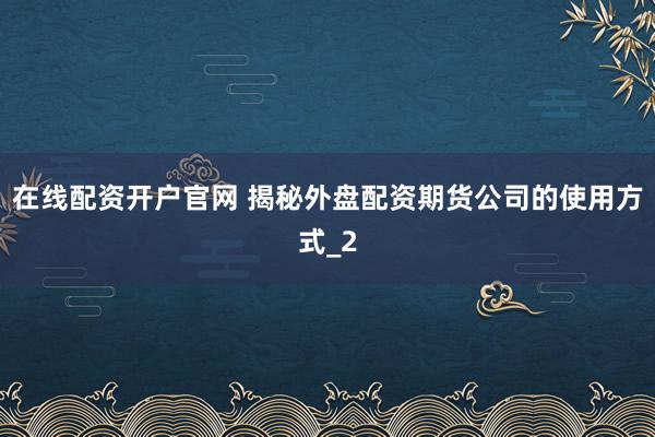 在线配资开户官网 揭秘外盘配资期货公司的使用方式_2