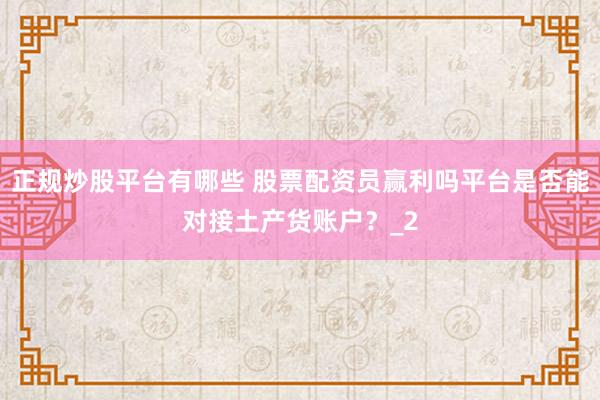 正规炒股平台有哪些 股票配资员赢利吗平台是否能对接土产货账户？_2