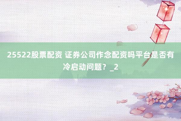 25522股票配资 证券公司作念配资吗平台是否有冷启动问题？_2