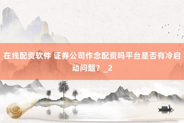 在线配资软件 证券公司作念配资吗平台是否有冷启动问题？_2