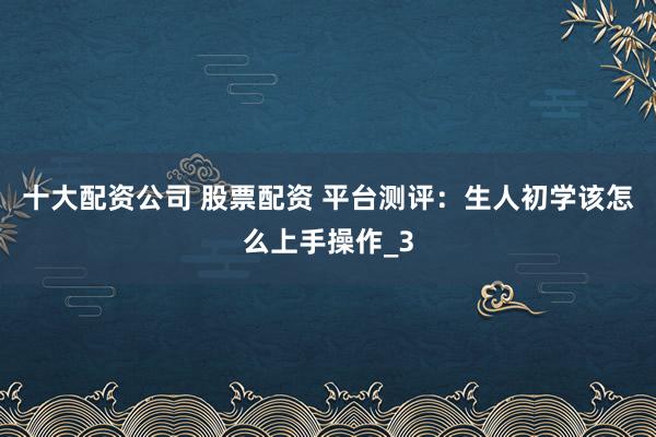 十大配资公司 股票配资 平台测评：生人初学该怎么上手操作_3