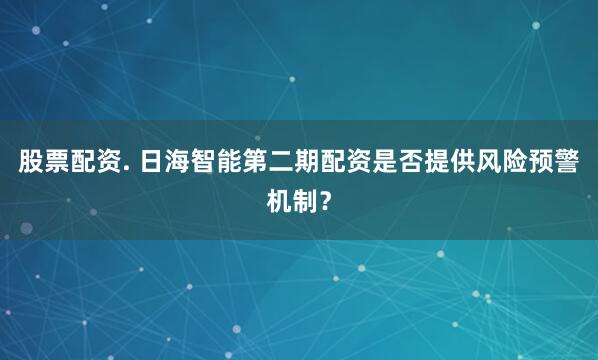 股票配资. 日海智能第二期配资是否提供风险预警机制？