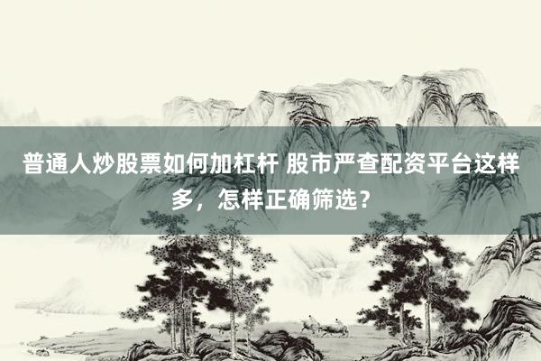 普通人炒股票如何加杠杆 股市严查配资平台这样多，怎样正确筛选？