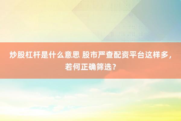 炒股杠杆是什么意思 股市严查配资平台这样多，若何正确筛选？