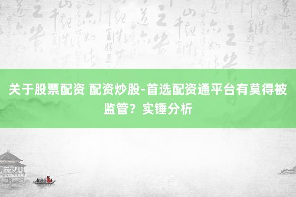 关于股票配资 配资炒股-首选配资通平台有莫得被监管？实锤分析