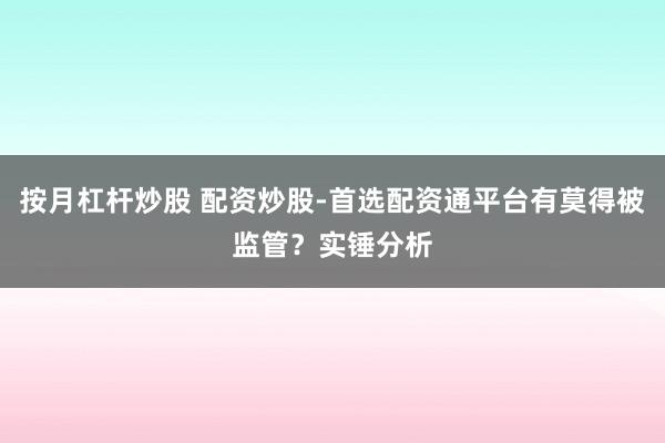 按月杠杆炒股 配资炒股-首选配资通平台有莫得被监管？实锤分析