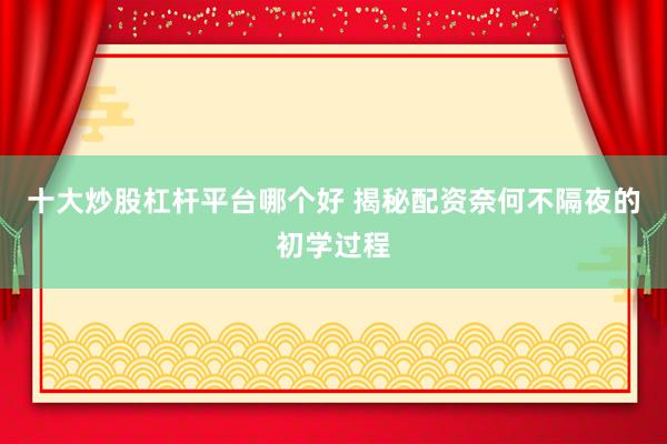 十大炒股杠杆平台哪个好 揭秘配资奈何不隔夜的初学过程