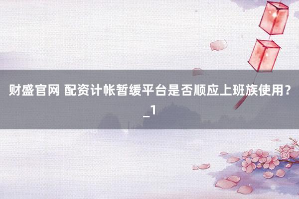 财盛官网 配资计帐暂缓平台是否顺应上班族使用？_1