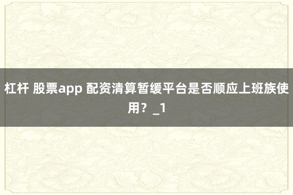 杠杆 股票app 配资清算暂缓平台是否顺应上班族使用？_1