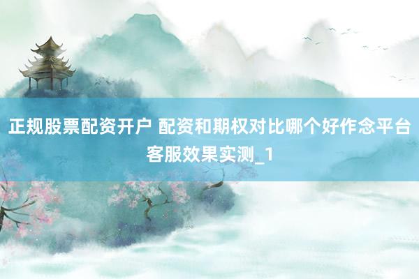 正规股票配资开户 配资和期权对比哪个好作念平台客服效果实测_1