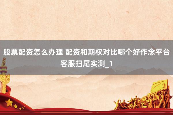 股票配资怎么办理 配资和期权对比哪个好作念平台客服扫尾实测_1