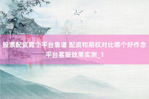 股票配资哪个平台靠谱 配资和期权对比哪个好作念平台客服效果实测_1