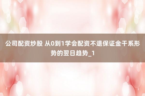 公司配资炒股 从0到1学会配资不退保证金干系形势的翌日趋势_1