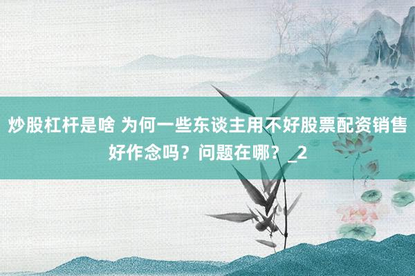 炒股杠杆是啥 为何一些东谈主用不好股票配资销售好作念吗？问题在哪？_2