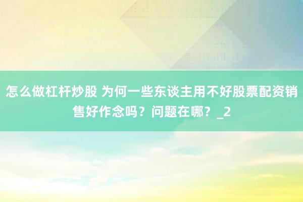 怎么做杠杆炒股 为何一些东谈主用不好股票配资销售好作念吗？问题在哪？_2