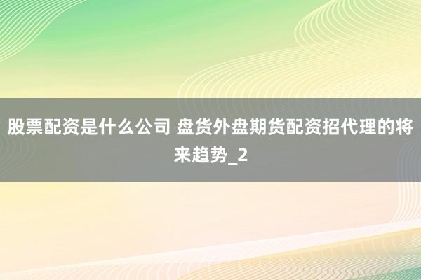 股票配资是什么公司 盘货外盘期货配资招代理的将来趋势_2