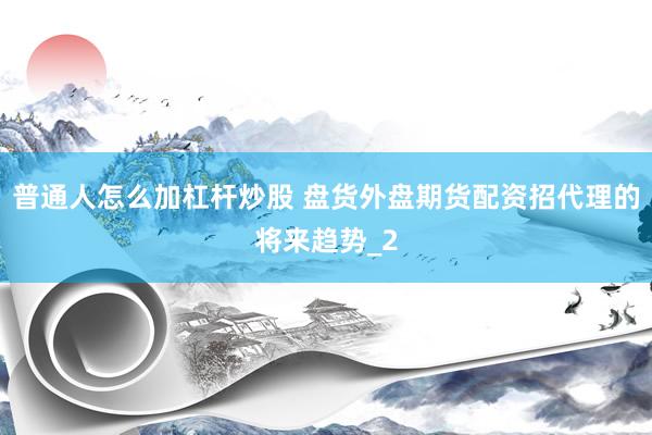 普通人怎么加杠杆炒股 盘货外盘期货配资招代理的将来趋势_2