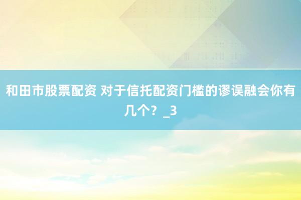 和田市股票配资 对于信托配资门槛的谬误融会你有几个？_3