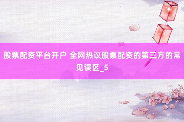 股票配资平台开户 全网热议股票配资的第三方的常见误区_5