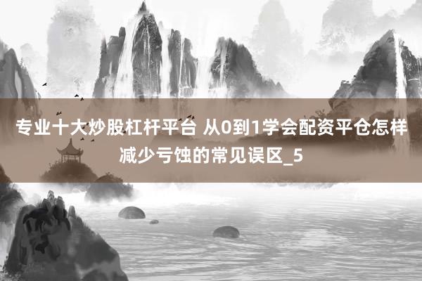 专业十大炒股杠杆平台 从0到1学会配资平仓怎样减少亏蚀的常见误区_5