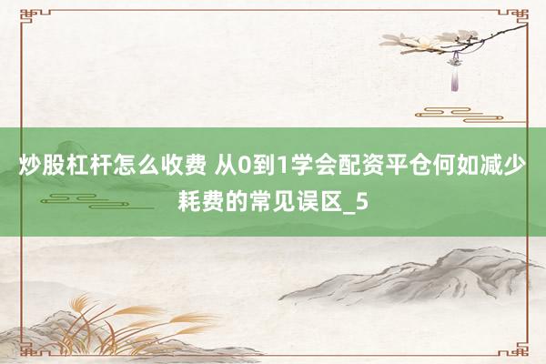 炒股杠杆怎么收费 从0到1学会配资平仓何如减少耗费的常见误区_5