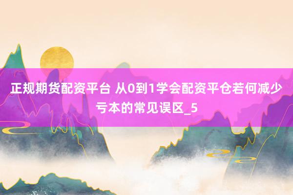 正规期货配资平台 从0到1学会配资平仓若何减少亏本的常见误区_5