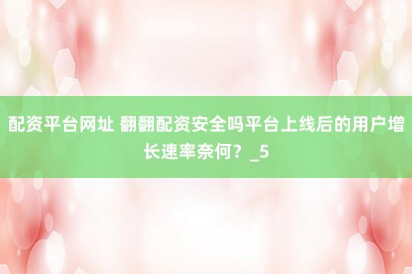 配资平台网址 翻翻配资安全吗平台上线后的用户增长速率奈何？_5