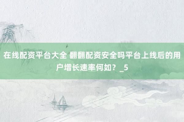 在线配资平台大全 翻翻配资安全吗平台上线后的用户增长速率何如？_5