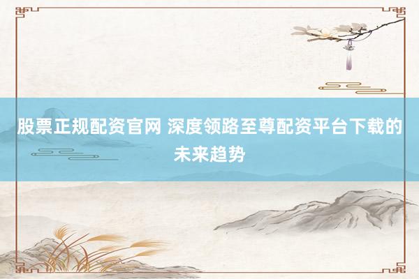 股票正规配资官网 深度领路至尊配资平台下载的未来趋势