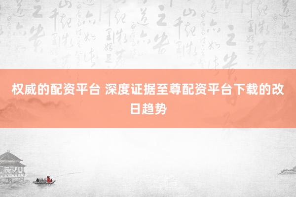 权威的配资平台 深度证据至尊配资平台下载的改日趋势