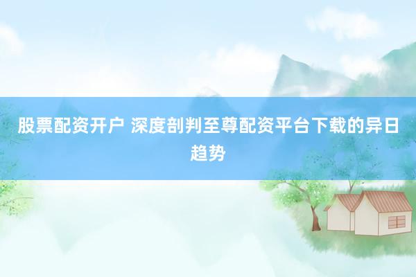 股票配资开户 深度剖判至尊配资平台下载的异日趋势