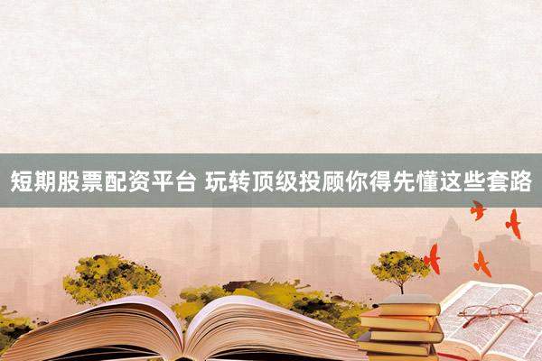 短期股票配资平台 玩转顶级投顾你得先懂这些套路