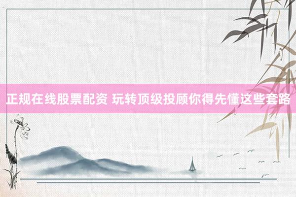 正规在线股票配资 玩转顶级投顾你得先懂这些套路