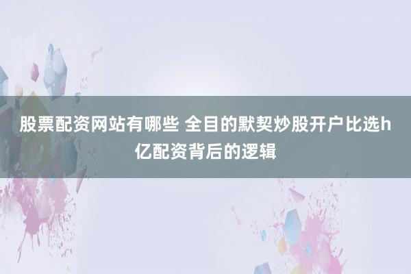 股票配资网站有哪些 全目的默契炒股开户比选h亿配资背后的逻辑