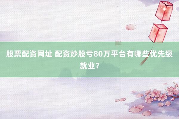 股票配资网址 配资炒股亏80万平台有哪些优先级就业？