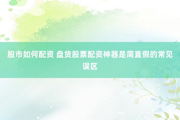 股市如何配资 盘货股票配资神器是简直假的常见误区