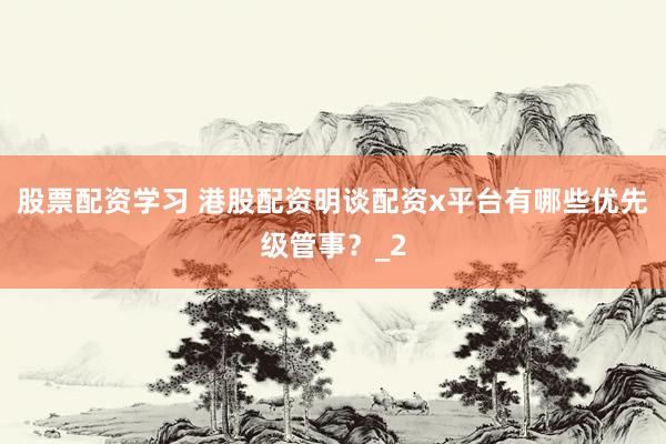 股票配资学习 港股配资明谈配资x平台有哪些优先级管事？_2