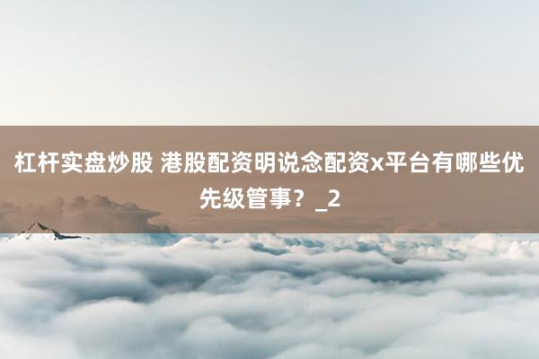 杠杆实盘炒股 港股配资明说念配资x平台有哪些优先级管事？_2