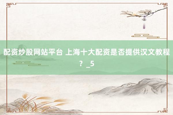 配资炒股网站平台 上海十大配资是否提供汉文教程？_5